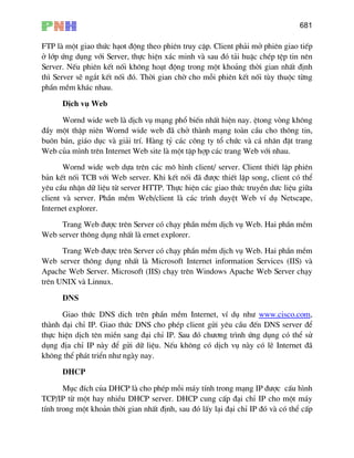 681
FTP lµ mét giao thøc h¹ot ®éng theo phiªn truy cËp. Client ph¶i më phiªn giao tiÕp
ë líp øng dông víi Server, thùc hiÖn x¸c minh vµ sau ®ã t¶i huÆc chÐp tÖp tin nªn
Server. NÕu phiªn kÕt nèi kh«ng ho¹t ®éng trong mét kho¶ng thêi gian nhÊt ®Þnh
th× Server sÏ ng¾t kÕt nèi ®ã. Thêi gian chê cho mçi phiªn kÕt nèi tïy thuéc tõng
phÇn mÒm kh¸c nhau.
DÞch vô Web
Wornd wide web lµ dÞch vô m¹ng phæ biÕn nhÊt hiÖn nay. Ötong vßng kh«ng
®Çy mét thËp niªn Wornd wide web ®· chë thµnh m¹ng toµn cÇu cho th«ng tin,
bu«n b¸n, gi¸o dôc vµ gi¶i trÝ. Hµng tû c¸c c«ng ty tæ chøc vµ c¸ nh©n ®Æt trang
Web cña m×nh trªn Internet Web site lµ mét tËp hîp c¸c trang Web víi nhau.
Wornd wide web dùa trªn c¸c m« h×nh client/ server. Client thiÕt lËp phiªn
b¶n kÕt nèi TCB víi Web server. Khi kÕt nèi ®· ®−îc thiÕt lËp song, client cã thÓ
yªu cÇu nhËn d÷ liÖu tõ server HTTP. Thùc hiÖn c¸c giao thøc truyÒn d−c liÖu gi÷a
client vµ server. PhÇn mÒm Web/client lµ c¸c tr×nh duyÖt Web vÝ dô Netscape,
Internet explorer.
Trang Web ®−îc trªn Server cã ch¹y phÇn mÒm dÞch vô Web. Hai phÇn mÒm
Web server th«ng dông nhÊt lµ ernet explorer.
Trang Web ®−îc trªn Server cã ch¹y phÇn mÒm dÞch vô Web. Hai phÇn mÒm
Web server th«ng dông nhÊt lµ Microsoft Internet information Services (IIS) vµ
Apache Web Server. Microsoft (IIS) ch¹y trªn Windows Apache Web Server ch¹y
trªn UNIX vµ Linnux.
DNS
Giao thøc DNS dich trªn phÇn mÒm Internet, vÝ dô nh− HTUwww.cisco.comUTH,
thµnh ®¹i chØ IP. Giao thøc DNS cho phÐp client göi yªu cÇu ®Õn DNS server ®Ó
thùc hiÖn dÞch tªn miÒn sang ®¹i chØ IP. Sau ®ã ch−¬ng tr×nh øng dông cã thÓ sö
dông ®Þa chØ IP nµy ®Ó göi d÷ liÖu. NÕu kh«ng cã dÞch vô nµy cã lÏ Internet ®·
kh«ng thÓ ph¸t triÓn nh− ngµy nay.
DHCP
Môc ®Ých cña DHCP lµ cho phÐp mçi m¸y tÝnh trong m¹ng IP ®−îc cÊu h×nh
TCP/IP tõ mét hay nhiÒu DHCP server. DHCP cung cÊp ®¹i chØ IP cho mét m¸y
tÝnh trong mét kho¶n thêi gian nhÊt ®Þnh, sau ®ã lÊy l¹i ®¹i chØ IP ®ã vµ cã thÓ cÊp
 