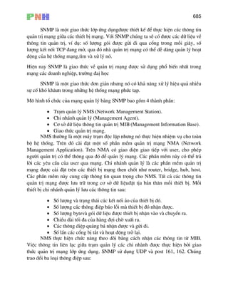 685
SNMP lµ mét giao thøc líp øng dông®−îc thiÕt kÕ ®Ó thùc hiÖn c¸c th«ng tin
qu¶n trÞ m¹ng gi÷a c¸c thiÕt bÞ m¹ng. Víi SNMP chóng ta sÏ cã ®−îc c¸c d÷ liÖu vÒ
th«ng tin qu¶n trÞ, vÝ dô: sè l−îng gãi ®−îc göi ®i qua cæng trong mçi gi©y, sè
l−îng kÕt nèi TCP ®ang më, qua ®ã nhµ qu¶n trÞ m¹ng cã thÓ dÔ dµng qu¶n lý ho¹t
®éng cña hÖ thèng m¹ng,t×m vµ xö lý nã.
HiÖn nay SNMP lµ giao thøc vÒ qu¶n trÞ m¹ng ®−îc sö dông phæ biÕn nhÊt trong
m¹ng c¸c doanh nghiÖp, tr−êng ®aÞ häc
SNMP lµ mét giao thøc ®¬n gi¶n nh−ng nã cã kh¶ n¨ng xö lý hiÖu qu¶ nhiÒu
sù cè khã kh©−n trong nh÷ng hÖ thèng m¹ng phøc t¹p.
M« h×nh tæ chøc cña m¹ng qu¶n lý b»ng SNMP bao gåm 4 thµnh phÇn:
• Tr¹m qu¶n lý NMS (Network Management Station).
• Chi nh¸nh qu¶n lý (Management Agent).
• C¬ së d÷ liÖu th«ng tin qu¶n trÞ MIB (Management Information Base).
• Giao thøc qu¶n trÞ m¹ng.
NMS th−êng lµ mét m¸y tr¹m ®éc lËp nh−ng nã thùc hiÖn nhiÖm vô cho toµn
bé hÖ thèng. Trªn ®ã cµi ®Æt mét sè phÇn mÒm qu¶n trÞ m¹ng NMA (Network
Management Application). Trªn NMA cã giao diÖn giao tiÕp víi user, cho phÐp
ng−êi qu¶n trÞ cã thÓ th«ng qua ®ã ®Ó qu¶n lý m¹ng. C¸c phÇn mÒm nµy cã thÓ tr¶
lêi c¸c yªu cÇu cña user qua m¹ng. Chi nh¸nh qu¶n lý lµ c¸c phÇn mÒm qu¶n trÞ
m¹ng ®−îc cµi ®Æt trªn c¸c thiÕt bÞ m¹ng then chèt nh− router, bridge, hub, host.
C¸c phÇn mÒm nµy cung cÊp th«ng tin quan träng cho NMS. TÊt c¶ c¸c th«ng tin
qu¶n trÞ m¹ng ®−îc l−u tr÷ trong c¬ së d÷ liÖu®Æt tÞa b¶n th©n mçi thiÕt bÞ. Mçi
thiÕt bÞ chi nh¸nh qu¶n lý l−u c¸c th«ng tin sau:
• Sè l−îng vµ tr¹ng th¸i c¸c kÕt nèi ¶o cña thiÕt bÞ ®ã.
• Sè l−îng c¸c th«ng ®iÖp b¸o lçi mµ thiÕt bÞ ®ã nhËn ®−îc.
• Sè l−îng bytevµ gãi d÷ liÖu ®−îc thiÕt bÞ nhËn vµo vµ chuyÓn ra.
• ChiÒu dµi tèi ®a cña hµng ®îi chê xuÊt ra.
• C¸c th«ng ®iÖp qu¶ng b¸ nhËn ®−îc vµ göi ®i.
• Sè lÇn c¸c cæng bÞ t¾t vµ ho¹t ®éng trë l¹i.
NMS thùc hiÖn chøc n¨ng theo dâi b»ng c¸ch nhËn c¸c th«ng tin tõ MIB.
ViÖc th«ng tin liªn l¹c gi÷a tr¹m qu¶n lý c¸c chi nhµnh ®−îc thùc hiÖn bëi giao
thøc qu¶n trÞ m¹ng líp øng dông. SNMP sö dông UDP vµ post 161, 162. Chóng
trao ®æi ba lo¹i th«ng ®iÖp sau:
 