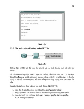 72
Hình 3.2.4
3.2.5. Cấu hình thông điệp đăng nhập (MOTD)
Hình 3.2.5
Th t nối vào
router.
u thông báo, kết thúc bằng cách nhập ký tự phân cách một lần
nữa.
Sau đây là các bước thực hiện để cấu hình thông điệp MOTD:
1. Vào chế độ cấu hình toàn cục bằng lệnh configure terminal
2. Nhập lệnh như sau: banner motd # The message of the day goes here #.
3. Lưu cấu hình vừa rồi bằng lệnh copy running-config startup-config.
3.2.6. Phân giải tên máy
ông điệp MOTD có thể hiển thị trên tất vả các thiết bị đầu cuối kế
Để cấu hình thông điệp MOTD bạn vào chế độ cấu hình toàn cục. Tại đây bạn
dùng lệnh banner motd, cách một khoảng trắng, nhập ký tự phân cách ví dụ như
ký tự #, rồi viết câ
 