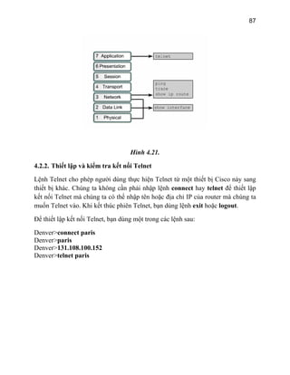 87
Hình 4.21.
4.2.2. Thiết lập và kiểm tra kết nối Telnet
Lện T
thiết b
kết nố
muốn
Để thi ng các lệnh sau:
Denve
Denve
Denve
Denve
h elnet cho phép người dùng thực hiện Telnet từ một thiết bị Cisco này sang
ị khác. Chúng ta không cần phải nhập lệnh connect hay telnet để thiết lập
i Telnet mà chúng ta có thể nhập tên hoặc địa chỉ IP của router mà chúng ta
Telnet vào. Khi kết thúc phiên Telnet, bạn dùng lệnh exit hoặc logout.
ết lập kết nối Telnet, bạn dùng một tro
r>connect paris
r>paris
r>131.108.100.152
r>telnet paris
 