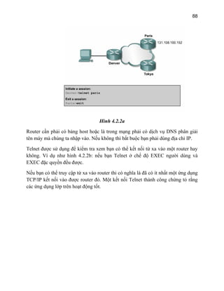 88
Hình 4.2.2a
giải
t buộc bạn phải dùng địa chỉ IP.
i từ xa vào một router hay
độ EXEC người dùng và
ạn có thể truy cập từ xa vào router thi có nghĩa là đã có ít nhất một ứng dụng
Một kết nối Telnet thành công chứng tỏ rằng
Router cần phải có bảng host hoặc là trong mạng phải có dịch vụ DNS phân
tên máy mà chúng ta nhập vào. Nếu không thì bắ
Telnet được sử dụng để kiểm tra xem bạn có thể kết nố
hông. Ví dụ như hình 4.2.2b: nếu bạn Telnet ở chếk
EXEC đặc quyền đều được.
ếu bN
TCP/IP kết nối vào được router đó.
các ứng dụng lớp trên hoạt động tốt.
 