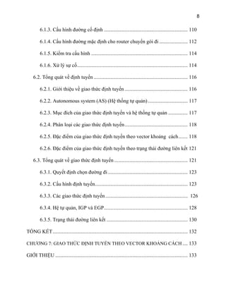 8
6.1.3. Cấu hình đường cố định ................................................................. 110
6.1.4. Cấu hình đường mặc định cho router chuyển gói đi ...................... 112
6.1.5. Kiểm tra cấu hình ........................................................................... 114
6.1.6. Xử lý sự cố...................................................................................... 114
6.2. Tổng quát về định tuyến ......................................................................... 116
6.2.1. Giới thiệu về giao thức định tuyến ................................................. 116
6.2.2. Autonomous system (AS) (Hệ thống tự quản)............................... 117
6.2.3. Mục đích của giao thức định tuyến và hệ thống tự quản ............... 117
6.2.4. Phân loại các giao thức định tuyến................................................. 118
6.2.5. Đặc điểm của giao thức định tuyến theo vector khoảng cách....... 118
6.2.6. Đặc điểm của giao thức định tuyến theo trạng thái đường liên kết 121
6.3. Tổng quát về giao thức định tuyến ......................................................... 121
6.3.1. Quyết định chọn đường đi .............................................................. 123
6.3.2. Cấu hình định tuyến........................................................................ 123
6.3.3. Các giao thức định tuyến................................................................ 126
6.3.4. Hệ tự quản, IGP và EGP................................................................. 128
6.3.5. Trạng thái đường liên kết ............................................................... 130
TỔNG KẾT......................................................................................................... 132
CHƯƠNG 7: GIAO THỨC ĐỊNH TUYẾN THEO VECTOR KHOẢNG CÁCH .... 133
GIỚI THIỆU ....................................................................................................... 133
 