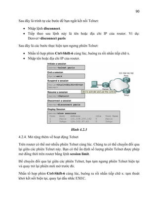 90
Sau đây là trình tự các bước để bạn ngắt kết nối Telnet:
• Nhập lệnh disconnect.
• Tiếp theo sau lệnh này là tên hoặc địa chỉ IP của router. Ví dụ:
Denver>disconnect paris
g phiên Telnet:
ng lúc, buông ra rồi nhấn tiếp chữ x.
Sau đây là các bước thực hiện tạm ngưn
• Nhấn tổ hợp phím Ctrl-Shift-6 cù
• Nhập tên hoặc địa chỉ IP của router.
Hình 4.2.3
ể mở nhiều phiên Telnet cùng lúc. Chúng ta có thể chuyển đổi qua
4.2.4. Mở rộng thêm về hoạt động Telnet
Trên router có th
lại giữa các phiên Telnet này. Bạn có thể ấn định số lượng phiên Telnet được phép
mở đồng thời trên router bằng lệnh session limit.
Để chuyển đổi qua lại giữa các phiên Telnet, bạn tạm ngưng phiên Telnet hiện tại
và quay trở lại phiên mới mở trước đó.
Nhấn tổ hợp phím Ctrl-Shift-6 cùng lúc, buông ra rồi nhấn tiếp chữ x: tạm thoát
khỏi kết nối hiện tại, quay lại dấu nhắc EXEC.
 