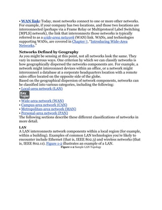 • WAN link: Today, most networks connect to one or more other networks.
For example, if your company has two locations, and those two locations are
interconnected (perhaps via a Frame Relay or Multiprotocol Label Switching
[MPLS] network), the link that interconnects those networks is typically
referred to as a wide-area network (WAN) link. WANs, and technologies
supporting WANs, are covered in Chapter 7, ―Introducing Wide-Area
Networks.‖
Networks Defined by Geography
As you might be sensing at this point, not all networks look the same. They
vary in numerous ways. One criterion by which we can classify networks is
how geographically dispersed the networks components are. For example, a
network might interconnect devices within an office, or a network might
interconnect a database at a corporate headquarters location with a remote
sales office located on the opposite side of the globe.
Based on the geographical dispersion of network components, networks can
be classified into various categories, including the following:
• Local-area network (LAN)


• Wide-area network (WAN)
• Campus-area network (CAN)
• Metropolitan-area network (MAN)
• Personal-area network (PAN)
The following sections describe these different classifications of networks in
more detail.
LAN
A LAN interconnects network components within a local region (for example,
within a building). Examples of common LAN technologies you’re likely to
encounter include Ethernet (that is, IEEE 802.3) and wireless networks (that
is, IEEE 802.11). Figure 1-2 illustrates an example of a LAN.
                           Figure 1-2 Sample LAN Topology
 