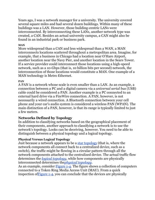 Years ago, I was a network manager for a university. The university covered
several square miles and had several dozen buildings. Within many of these
buildings was a LAN. However, those building-centric LANs were
interconnected. By interconnecting these LANs, another network type was
created, a CAN. Besides an actual university campus, a CAN might also be
found in an industrial park or business park.
MAN
More widespread than a CAN and less widespread than a WAN, a MAN
interconnects locations scattered throughout a metropolitan area. Imagine, for
example, that a business in Chicago had a location near O’Hare Airport,
another location near the Navy Pier, and another location in the Sears Tower.
If a service provider could interconnect those locations using a high-speed
network, such as a 10-Gbps (that is, 10 billion bits per second) network, the
interconnection of those locations would constitute a MAN. One example of a
MAN technology is Metro Ethernet.
PAN
A PAN is a network whose scale is even smaller than a LAN. As an example, a
connection between a PC and a digital camera via a universal serial bus (USB)
cable could be considered a PAN. Another example is a PC connected to an
external hard drive via a FireWire connection. A PAN, however, is not
necessarily a wired connection. A Bluetooth connection between your cell
phone and your car’s audio system is considered a wireless PAN (WPAN). The
main distinction of a PAN, however, is that its range is typically limited to just
a few meters.
Networks Defined by Topology
In addition to classifying networks based on the geographical placement of
their components, another approach to classifying a network is to use the
network’s topology. Looks can be deceiving, however. You need to be able to
distinguish between a physical topology and a logical topology.
Physical Versus Logical Topology
Just because a network appears to be a star topology (that is, where the
network components all connect back to a centralized device, such as a
switch), the traffic might be flowing in a circular pattern through all the
network components attached to the centralized device. The actual traffic flow
determines the logical topology, while how components are physically
interconnected determines thephysical topology.
As an example, consider Figure 1-4. The figure shows a collection of computers
connected to a Token Ring Media Access Unit (MAU). From a quick
inspection ofFigure 1-4, you can conclude that the devices are physically
 