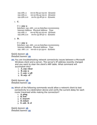 192.168.1.1    00-0c-85-4c-05-00 dynamic
      192.168.2.1    00-0c-85-4c-05-01 dynamic
      192.168.2.10    00-b1-33-df-5e-11 dynamic

   1. C.

      C:> arp -a
      Interface: 192 .168. 1.10 on Interface 0x10000003
       Internet Address Physical Address Type
       192.168.1.1     00-0c-85-4c-05-00 dynamic
       192.168.2.10     00-b1-33-df-5e-11 dynamic

   2. D.

      C:> arp -a
      Interface: 192. 168. 1.10 on Interface 0x10000003
       Internet Address Physical Address Type
       192. 168. 1.11 00-0a-11-3c-34-01 dynamic

Quick Answer: 16
Detailed Answer: 19
20. You are troubleshooting network connectivity issues between a Microsoft
    Windows client and a server. The server's IP address recently changed
    and you want to clear the client's ARP table. What command will
    accomplish this?
       1. A. arp -clear
       2. B. arp -a
       3. C. arp –c all
       4. D. arp –d *

Quick Answer: 16
Detailed Answer: 19

21. Which of the following commands would allow a network client to test
    connectivity to a destination device and verify the current delay for each
    router traversed while making the connection?
       1. A. ping
       2. B. test
       3. C. tracert
       4. D. telnet
       5. E. ssh –h -d

Quick Answer: 16
Detailed Answer: 19
 
