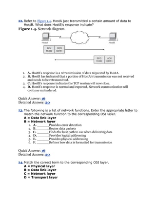 22. Refer to Figure 1.4. HostA just transmitted a certain amount of data to
    HostB. What does HostB's response indicate?
Figure 1.4. Network diagram.




   1. A. HostB's response is a retransmission of data requested by HostA.
   2. B. HostB has indicated that a portion of HostA's transmission was not received
      and needs to be retransmitted.
   3. C. HostB's response indicates the TCP session will now close.
   4. D. HostB's response is normal and expected. Network communication will
      continue unhindered.

Quick Answer: 16
Detailed Answer: 20

23. The following is a list of network functions. Enter the appropriate letter to
    match the network function to the corresponding OSI layer.
    A = Data link layer
    B = Network layer
      1. A. ______Provides error detection
      2. B. ______Routes data packets
      3. C. ______Finds the best path to use when delivering data
      4. D. ______Provides logical addressing
      5. E. ______Provides physical addressing
      6. F. ______Defines how data is formatted for transmission

Quick Answer: 16
Detailed Answer: 20

24. Match the correct term to the corresponding OSI layer.
    A = Physical layer
    B = Data link layer
    C = Network layer
    D = Transport layer
 