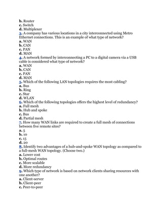 b. Router
c. Switch
d. Multiplexer
3. A company has various locations in a city interconnected using Metro
Ethernet connections. This is an example of what type of network?
a. WAN
b. CAN
c. PAN
d. MAN
4. A network formed by interconnecting a PC to a digital camera via a USB
cable is considered what type of network?
a. WAN
b. CAN
c. PAN
d. MAN
5. Which of the following LAN topologies requires the most cabling?
a. Bus
b. Ring
c. Star
d. WLAN
6. Which of the following topologies offers the highest level of redundancy?
a. Full mesh
b. Hub and spoke
c. Bus
d. Partial mesh
7. How many WAN links are required to create a full mesh of connections
between five remote sites?
a. 5
b. 10
c. 15
d. 20
8. Identify two advantages of a hub-and-spoke WAN topology as compared to
a full-mesh WAN topology. (Choose two.)
a. Lower cost
b. Optimal routes
c. More scalable
d. More redundancy
9. Which type of network is based on network clients sharing resources with
one another?
a. Client-server
b. Client-peer
c. Peer-to-peer
 
