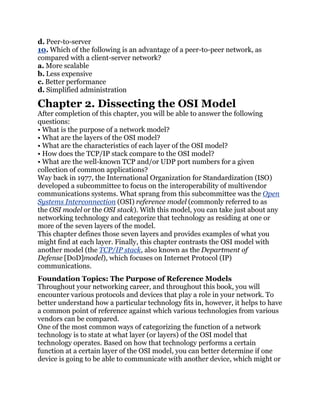 d. Peer-to-server
10. Which of the following is an advantage of a peer-to-peer network, as
compared with a client-server network?
a. More scalable
b. Less expensive
c. Better performance
d. Simplified administration

Chapter 2. Dissecting the OSI Model
After completion of this chapter, you will be able to answer the following
questions:
• What is the purpose of a network model?
• What are the layers of the OSI model?
• What are the characteristics of each layer of the OSI model?
• How does the TCP/IP stack compare to the OSI model?
• What are the well-known TCP and/or UDP port numbers for a given
collection of common applications?
Way back in 1977, the International Organization for Standardization (ISO)
developed a subcommittee to focus on the interoperability of multivendor
communications systems. What sprang from this subcommittee was the Open
Systems Interconnection (OSI) reference model (commonly referred to as
the OSI model or the OSI stack). With this model, you can take just about any
networking technology and categorize that technology as residing at one or
more of the seven layers of the model.
This chapter defines those seven layers and provides examples of what you
might find at each layer. Finally, this chapter contrasts the OSI model with
another model (the TCP/IP stack, also known as the Department of
Defense [DoD]model), which focuses on Internet Protocol (IP)
communications.
Foundation Topics: The Purpose of Reference Models
Throughout your networking career, and throughout this book, you will
encounter various protocols and devices that play a role in your network. To
better understand how a particular technology fits in, however, it helps to have
a common point of reference against which various technologies from various
vendors can be compared.
One of the most common ways of categorizing the function of a network
technology is to state at what layer (or layers) of the OSI model that
technology operates. Based on how that technology performs a certain
function at a certain layer of the OSI model, you can better determine if one
device is going to be able to communicate with another device, which might or
 