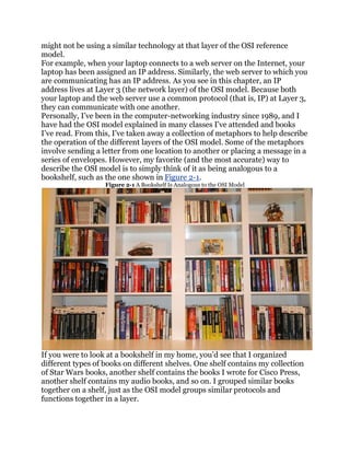 might not be using a similar technology at that layer of the OSI reference
model.
For example, when your laptop connects to a web server on the Internet, your
laptop has been assigned an IP address. Similarly, the web server to which you
are communicating has an IP address. As you see in this chapter, an IP
address lives at Layer 3 (the network layer) of the OSI model. Because both
your laptop and the web server use a common protocol (that is, IP) at Layer 3,
they can communicate with one another.
Personally, I’ve been in the computer-networking industry since 1989, and I
have had the OSI model explained in many classes I’ve attended and books
I’ve read. From this, I’ve taken away a collection of metaphors to help describe
the operation of the different layers of the OSI model. Some of the metaphors
involve sending a letter from one location to another or placing a message in a
series of envelopes. However, my favorite (and the most accurate) way to
describe the OSI model is to simply think of it as being analogous to a
bookshelf, such as the one shown in Figure 2-1.
                   Figure 2-1 A Bookshelf Is Analogous to the OSI Model




If you were to look at a bookshelf in my home, you’d see that I organized
different types of books on different shelves. One shelf contains my collection
of Star Wars books, another shelf contains the books I wrote for Cisco Press,
another shelf contains my audio books, and so on. I grouped similar books
together on a shelf, just as the OSI model groups similar protocols and
functions together in a layer.
 