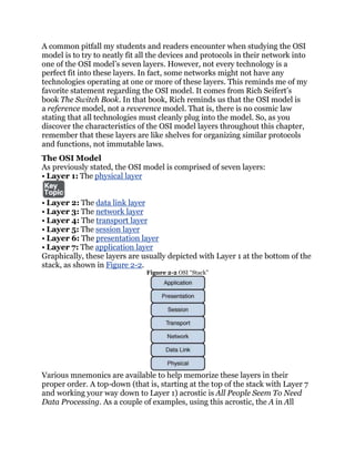 A common pitfall my students and readers encounter when studying the OSI
model is to try to neatly fit all the devices and protocols in their network into
one of the OSI model’s seven layers. However, not every technology is a
perfect fit into these layers. In fact, some networks might not have any
technologies operating at one or more of these layers. This reminds me of my
favorite statement regarding the OSI model. It comes from Rich Seifert’s
book The Switch Book. In that book, Rich reminds us that the OSI model is
a reference model, not a reverence model. That is, there is no cosmic law
stating that all technologies must cleanly plug into the model. So, as you
discover the characteristics of the OSI model layers throughout this chapter,
remember that these layers are like shelves for organizing similar protocols
and functions, not immutable laws.
The OSI Model
As previously stated, the OSI model is comprised of seven layers:
• Layer 1: The physical layer


• Layer 2: The data link layer
• Layer 3: The network layer
• Layer 4: The transport layer
• Layer 5: The session layer
• Layer 6: The presentation layer
• Layer 7: The application layer
Graphically, these layers are usually depicted with Layer 1 at the bottom of the
stack, as shown in Figure 2-2.
                               Figure 2-2 OSI ―Stack‖




Various mnemonics are available to help memorize these layers in their
proper order. A top-down (that is, starting at the top of the stack with Layer 7
and working your way down to Layer 1) acrostic is All People Seem To Need
Data Processing. As a couple of examples, using this acrostic, the A in All
 