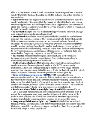 this, it starts its own internal clock to measure the subsequent bits. After the
sender transmits its data, it sends a stop bit to indicate that is has finished its
transmission.
• Synchronous: This approach synchronizes the internal clocks of both the
sender and receiver to ensure that they agree on when bits begin and end. A
common approach to make this synchronization happen is to use an external
clock (for example, a clock provided by a service provider), which is referenced
by both the sender and receiver.
• Bandwidth usage: The two fundamental approaches to bandwidth usage
on a network are broadband and baseband:
• Broadband: Broadband technologies divide the bandwidth available on a
medium (for example, copper or fiber-optic cabling) into different channels.
Different communication streams are then transmitted over the various
channels. As an example, considerFrequency-Division Multiplexing (FDM)
used by a cable modem. Specifically, a cable modem uses certain ranges of
frequencies on the cable coming into your home from the local cable company
to carry incoming data, another range of frequencies for outgoing data, and
several other frequency ranges for various TV stations.
• Baseband: Baseband technologies, in contrast, use all the available
frequencies on a medium to transmit data. Ethernet is an example of a
networking technology that uses baseband.
• Multiplexing strategy: Multiplexing allows multiple communications
sessions to share the same physical medium. Cable TV, as previously
mentioned, allows you to receive multiple channels over a single physical
medium (for example, a coaxial cable plugged into the back of your television).
Here are some of the more common approaches to multiplexing:
• Time-division multiplexing (TDM): TDM supports different
communication sessions (for example, different telephone conversations in a
telephony network) on the same physical medium by causing the sessions to
take turns. For a brief period of time, defined as a time slotdata from the first
session will be sent, followed by data from the second session. This continues
until all sessions have had a turn, and the process repeats itself.
• Statistical time-division multiplexing (StatTDM): A downside to
TDM is that each communication session receives its own time slot, even if
one of the sessions does not have any data to transmit at the moment. To
make a more efficient use of available bandwidth, StatTDM dynamically
assigns time slots to communications sessions on an as-needed basis.
• Frequency-division multiplexing (FDM): FDM divides a medium’s
frequency range into channels, and different communication sessions transmit
their data over different channels. As previously described, this approach to
bandwidth usage is called broadband.
 