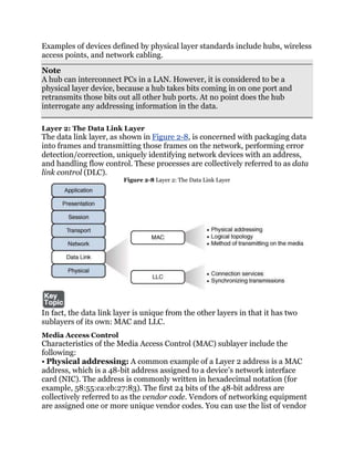 Examples of devices defined by physical layer standards include hubs, wireless
access points, and network cabling.
Note
A hub can interconnect PCs in a LAN. However, it is considered to be a
physical layer device, because a hub takes bits coming in on one port and
retransmits those bits out all other hub ports. At no point does the hub
interrogate any addressing information in the data.

Layer 2: The Data Link Layer
The data link layer, as shown in Figure 2-8, is concerned with packaging data
into frames and transmitting those frames on the network, performing error
detection/correction, uniquely identifying network devices with an address,
and handling flow control. These processes are collectively referred to as data
link control (DLC).
                         Figure 2-8 Layer 2: The Data Link Layer




In fact, the data link layer is unique from the other layers in that it has two
sublayers of its own: MAC and LLC.
Media Access Control
Characteristics of the Media Access Control (MAC) sublayer include the
following:
• Physical addressing: A common example of a Layer 2 address is a MAC
address, which is a 48-bit address assigned to a device’s network interface
card (NIC). The address is commonly written in hexadecimal notation (for
example, 58:55:ca:eb:27:83). The first 24 bits of the 48-bit address are
collectively referred to as the vendor code. Vendors of networking equipment
are assigned one or more unique vendor codes. You can use the list of vendor
 