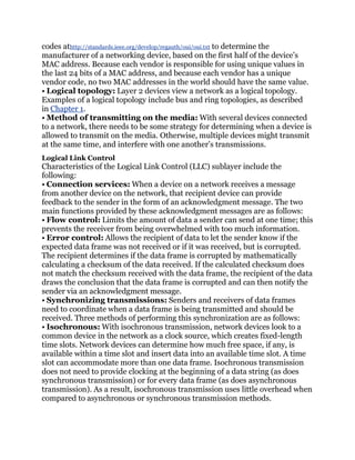 codes athttp://standards.ieee.org/develop/regauth/oui/oui.txt to determine the
manufacturer of a networking device, based on the first half of the device’s
MAC address. Because each vendor is responsible for using unique values in
the last 24 bits of a MAC address, and because each vendor has a unique
vendor code, no two MAC addresses in the world should have the same value.
• Logical topology: Layer 2 devices view a network as a logical topology.
Examples of a logical topology include bus and ring topologies, as described
in Chapter 1.
• Method of transmitting on the media: With several devices connected
to a network, there needs to be some strategy for determining when a device is
allowed to transmit on the media. Otherwise, multiple devices might transmit
at the same time, and interfere with one another’s transmissions.
Logical Link Control
Characteristics of the Logical Link Control (LLC) sublayer include the
following:
• Connection services: When a device on a network receives a message
from another device on the network, that recipient device can provide
feedback to the sender in the form of an acknowledgment message. The two
main functions provided by these acknowledgment messages are as follows:
• Flow control: Limits the amount of data a sender can send at one time; this
prevents the receiver from being overwhelmed with too much information.
• Error control: Allows the recipient of data to let the sender know if the
expected data frame was not received or if it was received, but is corrupted.
The recipient determines if the data frame is corrupted by mathematically
calculating a checksum of the data received. If the calculated checksum does
not match the checksum received with the data frame, the recipient of the data
draws the conclusion that the data frame is corrupted and can then notify the
sender via an acknowledgment message.
• Synchronizing transmissions: Senders and receivers of data frames
need to coordinate when a data frame is being transmitted and should be
received. Three methods of performing this synchronization are as follows:
• Isochronous: With isochronous transmission, network devices look to a
common device in the network as a clock source, which creates fixed-length
time slots. Network devices can determine how much free space, if any, is
available within a time slot and insert data into an available time slot. A time
slot can accommodate more than one data frame. Isochronous transmission
does not need to provide clocking at the beginning of a data string (as does
synchronous transmission) or for every data frame (as does asynchronous
transmission). As a result, isochronous transmission uses little overhead when
compared to asynchronous or synchronous transmission methods.
 