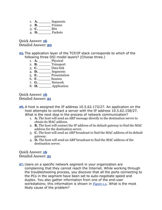 1.   A. ______ Segments
       2.   B. ______ Frames
       3.   C. ______ Bits
       4.   D. ______ Packets

Quick Answer: 16
Detailed Answer: 20

25. The application layer of the TCP/IP stack corresponds to which of the
    following three OSI model layers? (Choose three.)
        1. A. ______ Physical
        2. B. ______ Transport
        3. C. ______ Data link
        4. D. ______ Segments
        5. E. ______ Presentation
        6. F. ______ Session
        7. G. ______ Network
        8. H. ______ Application

Quick Answer: 16
Detailed Answer: 21

26. A host is assigned the IP address 10.5.62.173/27. An application on the
    host attempts to contact a server with the IP address 10.5.62.158/27.
    What is the next step in the process of network communication?
       1. A. The host will send an ARP message directly to the destination server to
          obtain its MAC address.
       2. B. The host will contact the IP address of its default gateway to find the MAC
          address for the destination server.
       3. C. The host will send an ARP broadcast to find the MAC address of its default
          gateway.
       4. D. The host will send an ARP broadcast to find the MAC address of the
          destination server.

Quick Answer: 16
Detailed Answer: 21

27. Users on a specific network segment in your organization are
    complaining that they cannot reach the Internet. While working through
    the troubleshooting process, you discover that all the ports connecting to
    the PCs in the segment have been set to auto-negotiate speed and
    duplex. You also gather information from one of the end-user
    workstations; this information is shown in Figure 1.5. What is the most
    likely cause of the problem?
 