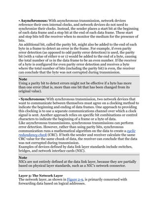 • Asynchronous: With asynchronous transmission, network devices
reference their own internal clocks, and network devices do not need to
synchronize their clocks. Instead, the sender places a start bit at the beginning
of each data frame and a stop bit at the end of each data frame. These start
and stop bits tell the receiver when to monitor the medium for the presence of
bits.
An additional bit, called the parity bit, might also be added to the end of each
byte in a frame to detect an error in the frame. For example, if even parity
error detection (as opposed to odd parity error detection) is used, the parity
bit (with a value of either 0 or 1) would be added to the end of a byte, causing
the total number of 1s in the data frame to be an even number. If the receiver
of a byte is configured for even parity error detection and receives a byte
where the total number of bits (including the parity bit) is even, the receiver
can conclude that the byte was not corrupted during transmission.
Note
Using a parity bit to detect errors might not be effective if a byte has more
than one error (that is, more than one bit that has been changed from its
original value).

• Synchronous: With synchronous transmission, two network devices that
want to communicate between themselves must agree on a clocking method to
indicate the beginning and ending of data frames. One approach to providing
this clocking is to use a separate communications channel over which a clock
signal is sent. Another approach relies on specific bit combinations or control
characters to indicate the beginning of a frame or a byte of data.
Like asynchronous transmissions, synchronous transmissions can perform
error detection. However, rather than using parity bits, synchronous
communication runs a mathematical algorithm on the data to create a cyclic
redundancy check (CRC). If both the sender and receiver calculate the same
CRC value for the same chunk of data, the receiver can conclude that the data
was not corrupted during transmission.
Examples of devices defined by data link layer standards include switches,
bridges, and network interface cards (NIC).
Note
NICs are not entirely defined at the data link layer, because they are partially
based on physical layer standards, such as a NIC’s network connector.

Layer 3: The Network Layer
The network layer, as shown in Figure 2-9, is primarily concerned with
forwarding data based on logical addresses.
 