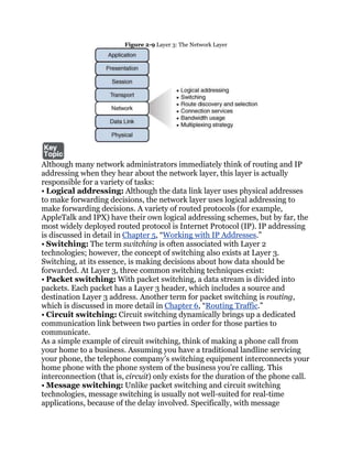 Figure 2-9 Layer 3: The Network Layer




Although many network administrators immediately think of routing and IP
addressing when they hear about the network layer, this layer is actually
responsible for a variety of tasks:
• Logical addressing: Although the data link layer uses physical addresses
to make forwarding decisions, the network layer uses logical addressing to
make forwarding decisions. A variety of routed protocols (for example,
AppleTalk and IPX) have their own logical addressing schemes, but by far, the
most widely deployed routed protocol is Internet Protocol (IP). IP addressing
is discussed in detail in Chapter 5, ―Working with IP Addresses.‖
• Switching: The term switching is often associated with Layer 2
technologies; however, the concept of switching also exists at Layer 3.
Switching, at its essence, is making decisions about how data should be
forwarded. At Layer 3, three common switching techniques exist:
• Packet switching: With packet switching, a data stream is divided into
packets. Each packet has a Layer 3 header, which includes a source and
destination Layer 3 address. Another term for packet switching is routing,
which is discussed in more detail in Chapter 6, ―Routing Traffic.‖
• Circuit switching: Circuit switching dynamically brings up a dedicated
communication link between two parties in order for those parties to
communicate.
As a simple example of circuit switching, think of making a phone call from
your home to a business. Assuming you have a traditional landline servicing
your phone, the telephone company’s switching equipment interconnects your
home phone with the phone system of the business you’re calling. This
interconnection (that is, circuit) only exists for the duration of the phone call.
• Message switching: Unlike packet switching and circuit switching
technologies, message switching is usually not well-suited for real-time
applications, because of the delay involved. Specifically, with message
 