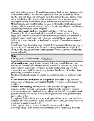switching, a data stream is divided into messages. Each message is tagged with
a destination address, and the messages travel from one network device to
another network device on the way to their destination. Because these devices
might briefly store the messages before forwarding them, a network using
message switching is sometimes called a store-and-forward network.
Metaphorically, you could visualize message switching like routing an e-mail
message, where the e-mail message might be briefly stored on an e-mail server
before being forwarded to the recipient.
• Route discovery and selection: Because Layer 3 devices make
forwarding decisions based on logical network addresses, a Layer 3 device
might need to know how to reach various network addresses. For example, a
common Layer 3 device is a router. A router can maintain a routing table
indicating how to forward a packet based on the packet’s destination network
address.
A router can have its routing table populated via manual configuration (that is,
by entering static routes), via a dynamic routing protocol (for example, RIP,
OSPF, or EIGRP), or simply by the fact that the router is directly connected to
certain networks.
Note
Routing protocols are discussed in Chapter 6.

• Connection services: Just as the data link layer provided connection
services for flow control and error control, connection services also exist at the
network layer. Connection services at the network layer can improve the
communication reliability, in the event that the data link’s LLC sublayer is not
performing connection services.
The following functions are performed by connection services at the network
layer:
• Flow control (also known as congestion control): Helps prevent a
sender from sending data more rapidly that the receiver is capable is receiving
the data.
• Packet reordering: Allows packets to be placed in the appropriate
sequence as they are sent to the receiver. This might be necessary, because
some networks support load-balancing, where multiple links are used to send
packets between two devices. Because multiple links are used, packets might
arrive out of order.
Examples of devices found at the network layer include routers and multilayer
switches. The most common Layer 3 protocol in use today, and the protocol on
which the Internet is based, is IP.
A less popular Layer 3 protocol is Novell’s Internetwork Packet
Exchange (IPX), which has its own format for Layer 3 addressing. Although
 