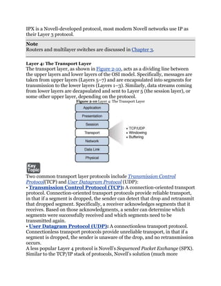 IPX is a Novell-developed protocol, most modern Novell networks use IP as
their Layer 3 protocol.
Note
Routers and multilayer switches are discussed in Chapter 3.

Layer 4: The Transport Layer
The transport layer, as shown in Figure 2-10, acts as a dividing line between
the upper layers and lower layers of the OSI model. Specifically, messages are
taken from upper layers (Layers 5–7) and are encapsulated into segments for
transmission to the lower layers (Layers 1–3). Similarly, data streams coming
from lower layers are decapsulated and sent to Layer 5 (the session layer), or
some other upper layer, depending on the protocol.
                       Figure 2-10 Layer 4: The Transport Layer




Two common transport layer protocols include Transmission Control
Protocol(TCP) and User Datagram Protocol (UDP):
• Transmission Control Protocol (TCP): A connection-oriented transport
protocol. Connection-oriented transport protocols provide reliable transport,
in that if a segment is dropped, the sender can detect that drop and retransmit
that dropped segment. Specifically, a receiver acknowledges segments that it
receives. Based on those acknowledgments, a sender can determine which
segments were successfully received and which segments need to be
transmitted again.
• User Datagram Protocol (UDP): A connectionless transport protocol.
Connectionless transport protocols provide unreliable transport, in that if a
segment is dropped, the sender is unaware of the drop, and no retransmission
occurs.
A less popular Layer 4 protocol is Novell’s Sequenced Packet Exchange (SPX).
Similar to the TCP/IP stack of protocols, Novell’s solution (much more
 