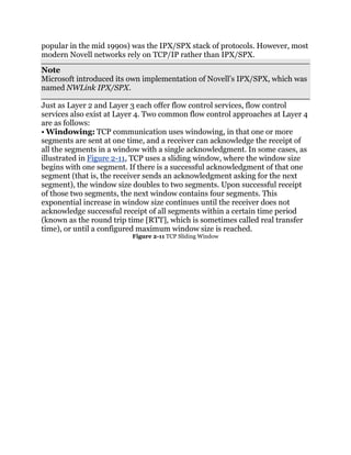 popular in the mid 1990s) was the IPX/SPX stack of protocols. However, most
modern Novell networks rely on TCP/IP rather than IPX/SPX.
Note
Microsoft introduced its own implementation of Novell’s IPX/SPX, which was
named NWLink IPX/SPX.

Just as Layer 2 and Layer 3 each offer flow control services, flow control
services also exist at Layer 4. Two common flow control approaches at Layer 4
are as follows:
• Windowing: TCP communication uses windowing, in that one or more
segments are sent at one time, and a receiver can acknowledge the receipt of
all the segments in a window with a single acknowledgment. In some cases, as
illustrated in Figure 2-11, TCP uses a sliding window, where the window size
begins with one segment. If there is a successful acknowledgment of that one
segment (that is, the receiver sends an acknowledgment asking for the next
segment), the window size doubles to two segments. Upon successful receipt
of those two segments, the next window contains four segments. This
exponential increase in window size continues until the receiver does not
acknowledge successful receipt of all segments within a certain time period
(known as the round trip time [RTT], which is sometimes called real transfer
time), or until a configured maximum window size is reached.
                          Figure 2-11 TCP Sliding Window
 