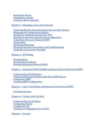 Booting the Router
  Configuring a Router
  Using the show Command

Chapter 2 - Managing a Cisco Internetwork

  Understanding the Internal Components of a Cisco Router
  Managing the Configuration Register
  Backing Up and Restoring the Cisco IOS
  Backing Up and Restoring the Cisco Configuration
  Using Cisco Discovery Protocol (CDP)
  Using Telnet
  Resolving Hostnames
  Checking Network Connectivity and Troubleshooting
  Using the sh processes Command

Chapter 3 - IP Routing

  Routing Basics
  Routing Protocol Basics
  Routing Information Protocol (RIP)

Chapter 4 - Enhanced IGRP (EIGRP) and Open Shortest Path First (OSPF)

  Understanding EIGRP Basics
  Understanding Open Shortest Path First (OSPF) Basics
  Configuring OSPF
  Verifying OSPF Configuration

Chapter 5 - Layer-2 Switching and Spanning-Tree Protocol (STP)

  Switching Services

Chapter 6 - Virtual LANs (VLANs)

  Understanding VLAN Basics
  Configuring VLANs
  Configuring VTP
  Telephony: Configuring Voice VLANs

Chapter 7 - Security
 