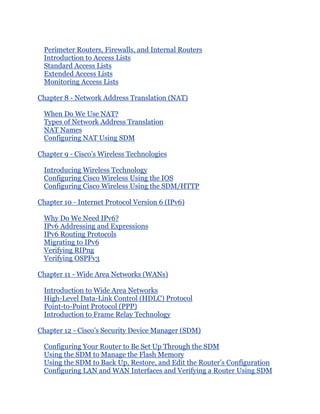 Perimeter Routers, Firewalls, and Internal Routers
  Introduction to Access Lists
  Standard Access Lists
  Extended Access Lists
  Monitoring Access Lists

Chapter 8 - Network Address Translation (NAT)

  When Do We Use NAT?
  Types of Network Address Translation
  NAT Names
  Configuring NAT Using SDM

Chapter 9 - Cisco’s Wireless Technologies

  Introducing Wireless Technology
  Configuring Cisco Wireless Using the IOS
  Configuring Cisco Wireless Using the SDM/HTTP

Chapter 10 - Internet Protocol Version 6 (IPv6)

  Why Do We Need IPv6?
  IPv6 Addressing and Expressions
  IPv6 Routing Protocols
  Migrating to IPv6
  Verifying RIPng
  Verifying OSPFv3

Chapter 11 - Wide Area Networks (WANs)

  Introduction to Wide Area Networks
  High-Level Data-Link Control (HDLC) Protocol
  Point-to-Point Protocol (PPP)
  Introduction to Frame Relay Technology

Chapter 12 - Cisco’s Security Device Manager (SDM)

  Configuring Your Router to Be Set Up Through the SDM
  Using the SDM to Manage the Flash Memory
  Using the SDM to Back Up, Restore, and Edit the Router’s Configuration
  Configuring LAN and WAN Interfaces and Verifying a Router Using SDM
 