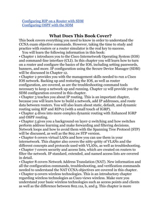 Configuring RIP on a Router with SDM
 Configuring OSPF with the SDM


                   What Does This Book Cover?
This book covers everything you need to know in order to understand the
CCNA exam objective commands. However, taking the time to study and
practice with routers or a router simulator is the real key to success.
   You will learn the following information in this book:
• Chapter 1 introduces you to the Cisco Internetwork Operating System (IOS)
and command-line interface (CLI). In this chapter you will learn how to turn
on a router and configure the basics of the IOS, including setting passwords,
banners, and more. IP configuration using the Secure Device Manager (SDM)
will be discussed in Chapter 12.
• Chapter 2 provides you with the management skills needed to run a Cisco
IOS network. Backing up and restoring the IOS, as well as router
configuration, are covered, as are the troubleshooting command tools
necessary to keep a network up and running. Chapter 12 will provide you the
SDM configuration covered in this chapter.
• Chapter 3 teaches you about IP routing. This is an important chapter,
because you will learn how to build a network, add IP addresses, and route
data between routers. You will also learn about static, default, and dynamic
routing using RIP and RIPv2 (with a small touch of IGRP).
• Chapter 4 dives into more complex dynamic routing with Enhanced IGRP
and OSPF routing.
• Chapter 5 gives you a background on layer-2 switching and how switches
perform address learning and make forwarding and filtering decisions.
Network loops and how to avoid them with the Spanning Tree Protocol (STP)
will be discussed, as well as the 802.1w STP version.
• Chapter 6 covers virtual LANs and how you can use them in your
internetwork. This chapter also covers the nitty-gritty of VLANs and the
different concepts and protocols used with VLANs, as well as troubleshooting.
• Chapter 7 covers security and access lists, which are created on routers to
filter the network. IP standard, extended, and named access lists are covered
in detail.
• Chapter 8 covers Network Address Translation (NAT). New information and
all the configuration commands, troubleshooting, and verification commands
needed to understand the NAT CCNA objectives are covered in this chapter.
• Chapter 9 covers wireless technologies. This is an introductory chapter
regarding wireless technologies as Cisco views wireless. Make sure you
understand your basic wireless technologies such as access points and clients
as well as the difference between 802.11a, b, and g. This chapter is more
 