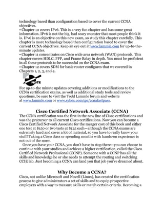 technology based than configuration based to cover the current CCNA
objectives.
• Chapter 10 covers IPv6. This is a very fun chapter and has some great
information. IPv6 is not the big, bad scary monster that most people think it
is. IPv6 is an objective on this new exam, so study this chapter carefully. This
chapter is more technology based then configuration based to cover the
current CCNA objectives. Keep an eye out at www.lammle.com for up-to-the-
minute updates.
• Chapter 11 concentrates on Cisco wide area network (WAN) protocols. This
chapter covers HDLC, PPP, and Frame Relay in depth. You must be proficient
in all these protocols to be successful on the CCNA exam.
• Chapter 12 covers SDM for basic router configures that we covered in
Chapters 1, 2, 3, and 4.



For up-to-the minute updates covering additions or modifications to the
CCNA certification exams, as well as additional study tools and review
questions, be sure to visit the Todd Lammle forum and website
at www.lammle.com or www.sybex.com/go/ccnafastpass.


          Cisco Certified Network Associate (CCNA)
The CCNA certification was the first in the new line of Cisco certifications and
was the precursor to all current Cisco certifications. Now you can become a
Cisco Certified Network Associate for the meager cost of this book and either
one test at $150 or two tests at $125 each—although the CCNA exams are
extremely hard and cover a lot of material, so you have to really know your
stuff! Taking a Cisco class or spending months with hands-on experience is
not out of the norm.
  Once you have your CCNA, you don’t have to stop there—you can choose to
continue with your studies and achieve a higher certification, called the Cisco
Certified Network Professional (CCNP). Someone with a CCNP has all the
skills and knowledge he or she needs to attempt the routing and switching
CCIE lab. Just becoming a CCNA can land you that job you’ve dreamed about.


                        Why Become a CCNA?
Cisco, not unlike Microsoft and Novell (Linux), has created the certification
process to give administrators a set of skills and to equip prospective
employers with a way to measure skills or match certain criteria. Becoming a
 