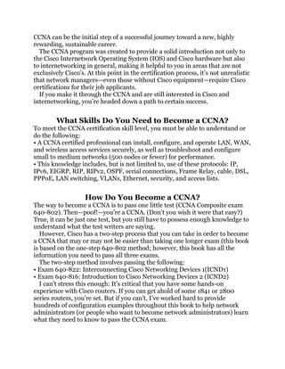 CCNA can be the initial step of a successful journey toward a new, highly
rewarding, sustainable career.
  The CCNA program was created to provide a solid introduction not only to
the Cisco Internetwork Operating System (IOS) and Cisco hardware but also
to internetworking in general, making it helpful to you in areas that are not
exclusively Cisco’s. At this point in the certification process, it’s not unrealistic
that network managers—even those without Cisco equipment—require Cisco
certifications for their job applicants.
  If you make it through the CCNA and are still interested in Cisco and
internetworking, you’re headed down a path to certain success.


        What Skills Do You Need to Become a CCNA?
To meet the CCNA certification skill level, you must be able to understand or
do the following:
• A CCNA certified professional can install, configure, and operate LAN, WAN,
and wireless access services securely, as well as troubleshoot and configure
small to medium networks (500 nodes or fewer) for performance.
• This knowledge includes, but is not limited to, use of these protocols: IP,
IPv6, EIGRP, RIP, RIPv2, OSPF, serial connections, Frame Relay, cable, DSL,
PPPoE, LAN switching, VLANs, Ethernet, security, and access lists.


                    How Do You Become a CCNA?
The way to become a CCNA is to pass one little test (CCNA Composite exam
640-802). Then—poof!—you’re a CCNA. (Don’t you wish it were that easy?)
True, it can be just one test, but you still have to possess enough knowledge to
understand what the test writers are saying.
   However, Cisco has a two-step process that you can take in order to become
a CCNA that may or may not be easier than taking one longer exam (this book
is based on the one-step 640-802 method; however, this book has all the
information you need to pass all three exams.
   The two-step method involves passing the following:
• Exam 640-822: Interconnecting Cisco Networking Devices 1(ICND1)
• Exam 640-816: Introduction to Cisco Networking Devices 2 (ICND2)
   I can’t stress this enough: It’s critical that you have some hands-on
experience with Cisco routers. If you can get ahold of some 1841 or 2800
series routers, you’re set. But if you can’t, I’ve worked hard to provide
hundreds of configuration examples throughout this book to help network
administrators (or people who want to become network administrators) learn
what they need to know to pass the CCNA exam.
 