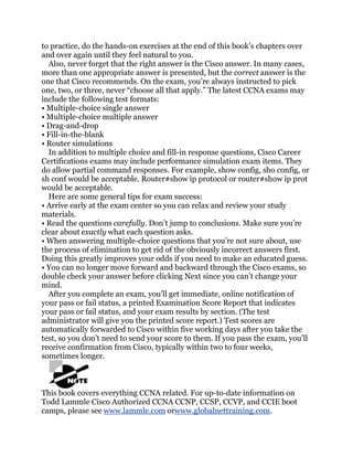 to practice, do the hands-on exercises at the end of this book’s chapters over
and over again until they feel natural to you.
  Also, never forget that the right answer is the Cisco answer. In many cases,
more than one appropriate answer is presented, but the correct answer is the
one that Cisco recommends. On the exam, you’re always instructed to pick
one, two, or three, never ―choose all that apply.‖ The latest CCNA exams may
include the following test formats:
• Multiple-choice single answer
• Multiple-choice multiple answer
• Drag-and-drop
• Fill-in-the-blank
• Router simulations
  In addition to multiple choice and fill-in response questions, Cisco Career
Certifications exams may include performance simulation exam items. They
do allow partial command responses. For example, show config, sho config, or
sh conf would be acceptable. Router#show ip protocol or router#show ip prot
would be acceptable.
  Here are some general tips for exam success:
• Arrive early at the exam center so you can relax and review your study
materials.
• Read the questions carefully. Don’t jump to conclusions. Make sure you’re
clear about exactly what each question asks.
• When answering multiple-choice questions that you’re not sure about, use
the process of elimination to get rid of the obviously incorrect answers first.
Doing this greatly improves your odds if you need to make an educated guess.
• You can no longer move forward and backward through the Cisco exams, so
double check your answer before clicking Next since you can’t change your
mind.
  After you complete an exam, you’ll get immediate, online notification of
your pass or fail status, a printed Examination Score Report that indicates
your pass or fail status, and your exam results by section. (The test
administrator will give you the printed score report.) Test scores are
automatically forwarded to Cisco within five working days after you take the
test, so you don’t need to send your score to them. If you pass the exam, you’ll
receive confirmation from Cisco, typically within two to four weeks,
sometimes longer.



This book covers everything CCNA related. For up-to-date information on
Todd Lammle Cisco Authorized CCNA CCNP, CCSP, CCVP, and CCIE boot
camps, please see www.lammle.com orwww.globalnettraining.com.
 