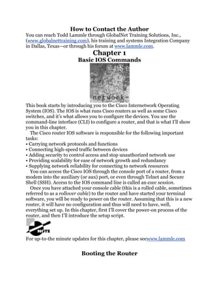 How to Contact the Author
You can reach Todd Lammle through GlobalNet Training Solutions, Inc.,
(www.globalnettraining.com), his training and systems Integration Company
in Dallas, Texas—or through his forum at www.lammle.com.
                                Chapter 1
                         Basic IOS Commands




This book starts by introducing you to the Cisco Internetwork Operating
System (IOS). The IOS is what runs Cisco routers as well as some Cisco
switches, and it’s what allows you to configure the devices. You use the
command-line interface (CLI) to configure a router, and that is what I’ll show
you in this chapter.
  The Cisco router IOS software is responsible for the following important
tasks:
• Carrying network protocols and functions
• Connecting high-speed traffic between devices
• Adding security to control access and stop unauthorized network use
• Providing scalability for ease of network growth and redundancy
• Supplying network reliability for connecting to network resources
  You can access the Cisco IOS through the console port of a router, from a
modem into the auxiliary (or aux) port, or even through Telnet and Secure
Shell (SSH). Access to the IOS command line is called an exec session.
  Once you have attached your console cable (this is a rolled cable, sometimes
referred to as a rollover cable) to the router and have started your terminal
software, you will be ready to power on the router. Assuming that this is a new
router, it will have no configuration and thus will need to have, well,
everything set up. In this chapter, first I’ll cover the power-on process of the
router, and then I’ll introduce the setup script.



For up-to-the minute updates for this chapter, please seewww.lammle.com


                          Booting the Router
 