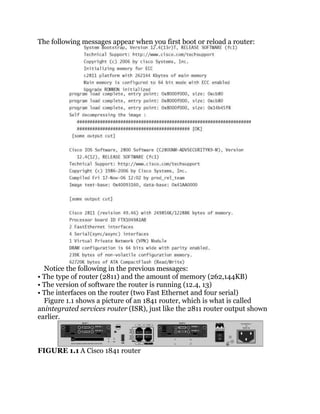 The following messages appear when you first boot or reload a router:




  Notice the following in the previous messages:
• The type of router (2811) and the amount of memory (262,144KB)
• The version of software the router is running (12.4, 13)
• The interfaces on the router (two Fast Ethernet and four serial)
  Figure 1.1 shows a picture of an 1841 router, which is what is called
anintegrated services router (ISR), just like the 2811 router output shown
earlier.



FIGURE 1.1 A Cisco 1841 router
 