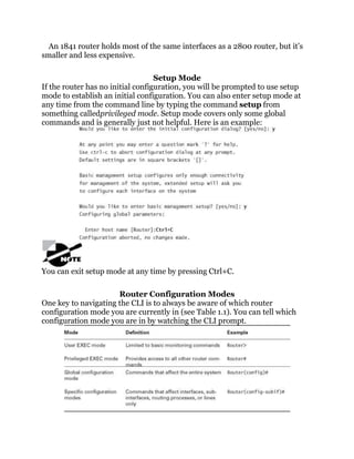 An 1841 router holds most of the same interfaces as a 2800 router, but it’s
smaller and less expensive.

                                   Setup Mode
If the router has no initial configuration, you will be prompted to use setup
mode to establish an initial configuration. You can also enter setup mode at
any time from the command line by typing the command setup from
something calledprivileged mode. Setup mode covers only some global
commands and is generally just not helpful. Here is an example:




You can exit setup mode at any time by pressing Ctrl+C.

                      Router Configuration Modes
One key to navigating the CLI is to always be aware of which router
configuration mode you are currently in (see Table 1.1). You can tell which
configuration mode you are in by watching the CLI prompt.
 