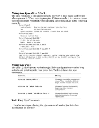 Using the Question Mark
The only command is the question mark; however, it does make a difference
where you use it. When entering complex IOS commands, it is common to use
the question mark repeatedly while entering the command, as in the following
example:




Using the Pipe
The pipe (|) allows you to wade through all the configurations or other long
outputs and get straight to your goods fast. Table 1.5 shows the pipe
commands.




TABLE 1.5 Pipe Commands

  Here’s an example of using the pipe command to view just interface
information on a router:
 