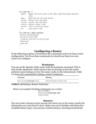 Configuring a Router
In the following sections, I’ll introduce the commands used to do basic router
configuration. You’ll use these commands (or should use them) on every
router you configure.

                                  Hostnames
You can set the identity of the router with the hostname command. This is
only locally significant, which means it has no bearing on how the router
performs name lookups or how the router works on the internetwork. Table
1.6 shows the command for setting a router’s hostname.



TABLE 1.6 Setting a Router Hostname

  Here’s an example of setting a hostname on a router:




                                  Banners
You can create a banner to give anyone who shows up on the router exactly the
information you want them to have. Make sure you’re familiar with these four
available banner types: exec process creation banner, incoming terminal line
 