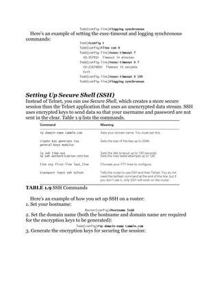 Here’s an example of setting the exec-timeout and logging synchronous
commands:




Setting Up Secure Shell (SSH)
Instead of Telnet, you can use Secure Shell, which creates a more secure
session than the Telnet application that uses an unencrypted data stream. SSH
uses encrypted keys to send data so that your username and password are not
sent in the clear. Table 1.9 lists the commands.




TABLE 1.9 SSH Commands

   Here’s an example of how you set up SSH on a router:
1. Set your hostname:

2. Set the domain name (both the hostname and domain name are required
for the encryption keys to be generated):

3. Generate the encryption keys for securing the session:
 