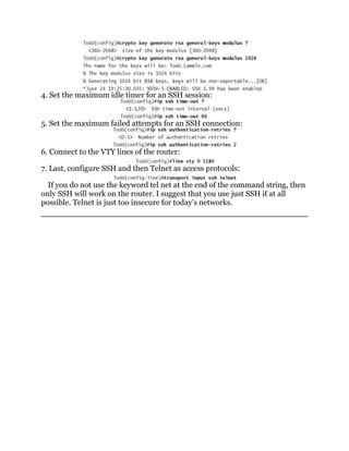 4. Set the maximum idle timer for an SSH session:


5. Set the maximum failed attempts for an SSH connection:


6. Connect to the VTY lines of the router:

7. Last, configure SSH and then Telnet as access protocols:

  If you do not use the keyword tel net at the end of the command string, then
only SSH will work on the router. I suggest that you use just SSH if at all
possible. Telnet is just too insecure for today’s networks.
 