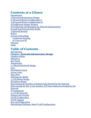 Contents at a Glance
Introduction
1 Network Infrastructure Design
2 Advanced Router Configuration I
3 Advanced Router Configuration II
4 Configuring Juniper Routers
5 Configuring and Managing the Network Infrastructure
6 Analyzing Network Data Traffic
7 Network Security
8 IPv6
9 Linux Networking
  10 Internet Routing
  11 Voice over IP
Glossary
Index

Table of Contents
Introduction
Chapter 1 Network Infrastructure Design
Chapter Outline
Objectives
Key Terms
Introduction
1-1 Physical Network Design
Core
Distribution Layer
Access Layer
Data Flow
Selecting the Media
1-2 IP Subnet Design
IP Address Range
Determining the Number of Subnetworks Needed for the Network
Determining the Size or the Number of IP Host Addresses Needed for the
Network
IP Assignment
1-3 VLAN Network
Virtual LAN (VLAN)
VLAN Configuration
VLAN Tagging
802.1Q Configuration
Networking Challenge: Static VLAN Configuration
 
