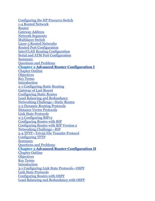 Configuring the HP Procurve Switch
1-4 Routed Network
Router
Gateway Address
Network Segments
Multilayer Switch
Layer 3 Routed Networks
Routed Port Configuration
InterVLAN Routing Configuration
Serial and ATM Port Configuration
Summary
Questions and Problems
Chapter 2 Advanced Router Configuration I
Chapter Outline
Objectives
Key Terms
Introduction
2-1 Configuring Static Routing
Gateway of Last Resort
Configuring Static Routes
Load Balancing and Redundancy
Networking Challenge—Static Routes
2-2 Dynamic Routing Protocols
Distance Vector Protocols
Link State Protocols
2-3 Configuring RIPv2
Configuring Routes with RIP
Configuring Routes with RIP Version 2
Networking Challenge—RIP
2-4 TFTP—Trivial File Transfer Protocol
Configuring TFTP
Summary
Questions and Problems
Chapter 3 Advanced Router Configuration II
Chapter Outline
Objectives
Key Terms
Introduction
3-1 Configuring Link State Protocols—OSPF
Link State Protocols
Configuring Routes with OSPF
Load Balancing and Redundancy with OSPF
 