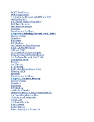 DHCP Data Packets
DHCP Deployment
5-3 Scaling the Network with NAT and PAT
Configuring NAT
5-4 Domain Name Service (DNS)
DNS Tree Hierarchy
DNS Resource Records
Summary
Questions and Problems
Chapter 6 Analyzing Network Data Traffic
Chapter Outline
Objectives
Key Terms
Introduction
6-1 Protocol Analysis/Forensics
Basic TCP/UDP Forensics
ARP and ICMP
6-2 Wireshark Protocol Analyzer
Using Wireshark to Capture Packets
6-3 Analyzing Network Data Traffic
Configuring SNMP
NetFlow
6-4 Filtering
FTP Filtering
Right-Click Filtering Logic Rules
Filtering DHCP
Summary
Questions and Problems
Chapter 7 Network Security
Chapter Outline
Objectives
Key Terms
Introduction
7-1 Denial of Service
Distributed Denial of Service Attacks (DDoS)
7-2 Firewalls and Access Lists
Network Attack Prevention
Access Lists
7-3 Router Security
Router Access
Router Services
Router Logging and Access-List
 