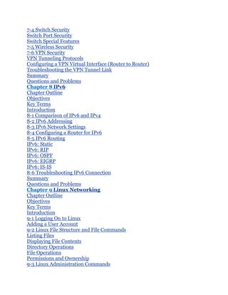 7-4 Switch Security
Switch Port Security
Switch Special Features
7-5 Wireless Security
7-6 VPN Security
VPN Tunneling Protocols
Configuring a VPN Virtual Interface (Router to Router)
Troubleshooting the VPN Tunnel Link
Summary
Questions and Problems
Chapter 8 IPv6
Chapter Outline
Objectives
Key Terms
Introduction
8-1 Comparison of IPv6 and IPv4
8-2 IPv6 Addressing
8-3 IPv6 Network Settings
8-4 Configuring a Router for IPv6
8-5 IPv6 Routing
IPv6: Static
IPv6: RIP
IPv6: OSPF
IPv6: EIGRP
IPv6: IS-IS
8-6 Troubleshooting IPv6 Connection
Summary
Questions and Problems
Chapter 9 Linux Networking
Chapter Outline
Objectives
Key Terms
Introduction
9-1 Logging On to Linux
Adding a User Account
9-2 Linux File Structure and File Commands
Listing Files
Displaying File Contents
Directory Operations
File Operations
Permissions and Ownership
9-3 Linux Administration Commands
 