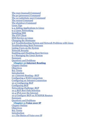 The man (manual) Command
The ps (processes) Command
The su (substitute user) Command
The mount Command
The shutdown Command
Linux Tips
9-4 Adding Applications to Linux
9-5 Linux Networking
Installing SSH
The FTP Client
DNS Service on Linux
Changing the Hostname
9-6 Troubleshooting System and Network Problems with Linux
Troubleshooting Boot Processes
Listing Users on the System
Network Security
Enabling and Disabling Boot Services
9-7 Managing the Linux System
Summary
Questions and Problems
  Chapter 10 Internet Routing
Chapter Outline
Objectives
Key Terms
Introduction
10-1 Internet Routing—BGP
Configuring a WAN Connection
Configuring an Internet Connection
10-2 Configuring BGP
Configuring BGP
Networking Challenge: BGP
10-3 BGP Best Path Selection
10-4 IPv6 over the Internet
10-5 Configure BGP on JUNIPER Routers
Summary
Questions and Problems
  Chapter 11 Voice over IP
Chapter Outline
Objectives
Key Terms
Introduction
11-1 The Basics of Voice over IP
 