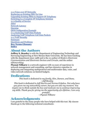 11-2 Voice over IP Networks
Replacing an Existing PBX Tie Line
Upgrading Existing PBXs to Support IP Telephony
Switching to a Complete IP Telephony Solution
11-3 Quality of Service
Jitter
Network Latency
Queuing
QOS Configuration Example
11-4 Analyzing VoIP Data Packets
Analyzing VoIP Telephone Call Data Packets
11-5 VoIP Security
Summary
Questions and Problems
Key Terms Glossary
Index

About the Authors
Jeffrey S. Beasley is with the Department of Engineering Technology and
Surveying Engineering at New Mexico State University. He has been teaching
with the department since 1988 and is the co-author of Modern Electronic
Communication and Electronic Devices and Circuits, and the author
ofNetworking.
Piyasat Nilkaew is a network engineer with 15 years of experience in
network management and consulting, and has extensive expertise in
deploying and integrating multiprotocol and multivendor data, voice, and
video network solutions on limited budgets.

Dedications
         This book is dedicated to my family, Kim, Damon, and Dana.
                                  —Jeff Beasley
   This book is dedicated to Jeff Harris and Norma Grijalva. Not only have
   you given me my networking career, but you are also my mentors. You
 inspire me to think outside the box and motivate me to continue improving
 my skills. Thank you for giving me the opportunity of a lifetime. I am very
                                   grateful.
                               —Piyasat Nilkaew

Acknowledgments
I am grateful to the many people who have helped with this text. My sincere
thanks go to the following technical consultants:
 