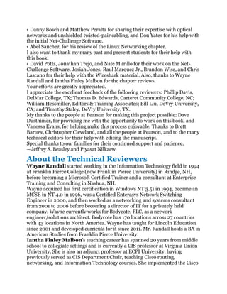 • Danny Bosch and Matthew Peralta for sharing their expertise with optical
networks and unshielded twisted-pair cabling, and Don Yates for his help with
the initial Net-Challenge Software.
• Abel Sanchez, for his review of the Linux Networking chapter.
I also want to thank my many past and present students for their help with
this book:
• David Potts, Jonathan Trejo, and Nate Murillo for their work on the Net-
Challenge Software. Josiah Jones, Raul Marquez Jr., Brandon Wise, and Chris
Lascano for their help with the Wireshark material. Also, thanks to Wayne
Randall and Iantha Finley Malbon for the chapter reviews.
Your efforts are greatly appreciated.
I appreciate the excellent feedback of the following reviewers: Phillip Davis,
DelMar College, TX; Thomas D. Edwards, Carteret Community College, NC;
William Hessmiller, Editors & Training Associates; Bill Liu, DeVry University,
CA; and Timothy Staley, DeVry University, TX.
My thanks to the people at Pearson for making this project possible: Dave
Dusthimer, for providing me with the opportunity to work on this book, and
Vanessa Evans, for helping make this process enjoyable. Thanks to Brett
Bartow, Christopher Cleveland, and all the people at Pearson, and to the many
technical editors for their help with editing the manuscript.
Special thanks to our families for their continued support and patience.
—Jeffrey S. Beasley and Piyasat Nilkaew

About the Technical Reviewers
Wayne Randall started working in the Information Technology field in 1994
at Franklin Pierce College (now Franklin Pierce University) in Rindge, NH,
before becoming a Microsoft Certified Trainer and a consultant at Enterprise
Training and Consulting in Nashua, NH.
Wayne acquired his first certification in Windows NT 3.51 in 1994, became an
MCSE in NT 4.0 in 1996, was a Certified Enterasys Network Switching
Engineer in 2000, and then worked as a networking and systems consultant
from 2001 to 2006 before becoming a director of IT for a privately held
company. Wayne currently works for Bodycote, PLC, as a network
engineer/solutions architect. Bodycote has 170 locations across 27 countries
with 43 locations in North America. Wayne has taught for Lincoln Education
since 2001 and developed curricula for it since 2011. Mr. Randall holds a BA in
American Studies from Franklin Pierce University.
Iantha Finley Malbon’s teaching career has spanned 20 years from middle
school to collegiate settings and is currently a CIS professor at Virginia Union
University. She is also an adjunct professor at ECPI University, having
previously served as CIS Department Chair, teaching Cisco routing,
networking, and Information Technology courses. She implemented the Cisco
 