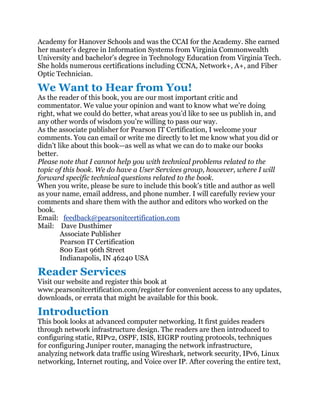 Academy for Hanover Schools and was the CCAI for the Academy. She earned
her master’s degree in Information Systems from Virginia Commonwealth
University and bachelor’s degree in Technology Education from Virginia Tech.
She holds numerous certifications including CCNA, Network+, A+, and Fiber
Optic Technician.

We Want to Hear from You!
As the reader of this book, you are our most important critic and
commentator. We value your opinion and want to know what we’re doing
right, what we could do better, what areas you’d like to see us publish in, and
any other words of wisdom you’re willing to pass our way.
As the associate publisher for Pearson IT Certification, I welcome your
comments. You can email or write me directly to let me know what you did or
didn’t like about this book—as well as what we can do to make our books
better.
Please note that I cannot help you with technical problems related to the
topic of this book. We do have a User Services group, however, where I will
forward specific technical questions related to the book.
When you write, please be sure to include this book’s title and author as well
as your name, email address, and phone number. I will carefully review your
comments and share them with the author and editors who worked on the
book.
Email: feedback@pearsonitcertification.com
Mail: Dave Dusthimer
        Associate Publisher
        Pearson IT Certification
        800 East 96th Street
        Indianapolis, IN 46240 USA

Reader Services
Visit our website and register this book at
www.pearsonitcertification.com/register for convenient access to any updates,
downloads, or errata that might be available for this book.

Introduction
This book looks at advanced computer networking. It first guides readers
through network infrastructure design. The readers are then introduced to
configuring static, RIPv2, OSPF, ISIS, EIGRP routing protocols, techniques
for configuring Juniper router, managing the network infrastructure,
analyzing network data traffic using Wireshark, network security, IPv6, Linux
networking, Internet routing, and Voice over IP. After covering the entire text,
 