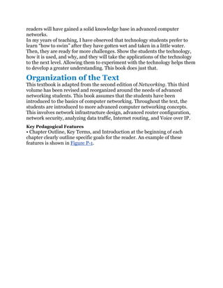 readers will have gained a solid knowledge base in advanced computer
networks.
In my years of teaching, I have observed that technology students prefer to
learn ―how to swim‖ after they have gotten wet and taken in a little water.
Then, they are ready for more challenges. Show the students the technology,
how it is used, and why, and they will take the applications of the technology
to the next level. Allowing them to experiment with the technology helps them
to develop a greater understanding. This book does just that.

Organization of the Text
This textbook is adapted from the second edition of Networking. This third
volume has been revised and reorganized around the needs of advanced
networking students. This book assumes that the students have been
introduced to the basics of computer networking. Throughout the text, the
students are introduced to more advanced computer networking concepts.
This involves network infrastructure design, advanced router configuration,
network security, analyzing data traffic, Internet routing, and Voice over IP.
Key Pedagogical Features
• Chapter Outline, Key Terms, and Introduction at the beginning of each
chapter clearly outline specific goals for the reader. An example of these
features is shown in Figure P-1.
 