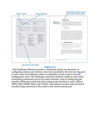 Figure P-1
• Net-Challenge Software provides a simulated, hands-on experience in
configuring routers and switches. Exercises provided in the text (see Figure P-
2) and on the CD challenge readers to undertake certain router/ network
configuration tasks. The challenges check the students’ ability to enter basic
networking commands and set up router function, such as configuring the
interface (Ethernet and Serial) and routing protocols (that is, static, RIPv2,
OSPF, ISIS, EIGRP, BGP, and VLANs). The software has the look and feel of
actually being connected to the router’s and switch console port.
 