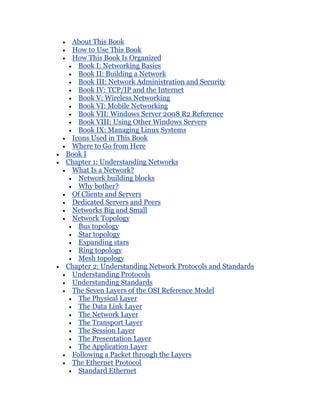 About This Book
 How to Use This Book
 How This Book Is Organized
   Book I: Networking Basics
   Book II: Building a Network
   Book III: Network Administration and Security
   Book IV: TCP/IP and the Internet
   Book V: Wireless Networking
   Book VI: Mobile Networking
   Book VII: Windows Server 2008 R2 Reference
   Book VIII: Using Other Windows Servers
   Book IX: Managing Linux Systems
 Icons Used in This Book
 Where to Go from Here
Book I
Chapter 1: Understanding Networks
 What Is a Network?
   Network building blocks
   Why bother?
 Of Clients and Servers
 Dedicated Servers and Peers
 Networks Big and Small
 Network Topology
   Bus topology
   Star topology
   Expanding stars
   Ring topology
   Mesh topology
Chapter 2: Understanding Network Protocols and Standards
 Understanding Protocols
 Understanding Standards
 The Seven Layers of the OSI Reference Model
   The Physical Layer
   The Data Link Layer
   The Network Layer
   The Transport Layer
   The Session Layer
   The Presentation Layer
   The Application Layer
 Following a Packet through the Layers
 The Ethernet Protocol
   Standard Ethernet
 