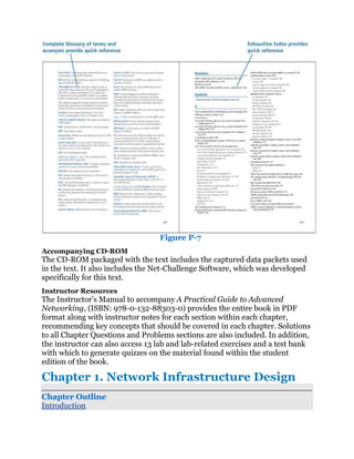 Figure P-7
Accompanying CD-ROM
The CD-ROM packaged with the text includes the captured data packets used
in the text. It also includes the Net-Challenge Software, which was developed
specifically for this text.
Instructor Resources
The Instructor’s Manual to accompany A Practical Guide to Advanced
Networking, (ISBN: 978-0-132-88303-0) provides the entire book in PDF
format along with instructor notes for each section within each chapter,
recommending key concepts that should be covered in each chapter. Solutions
to all Chapter Questions and Problems sections are also included. In addition,
the instructor can also access 13 lab and lab-related exercises and a test bank
with which to generate quizzes on the material found within the student
edition of the book.

Chapter 1. Network Infrastructure Design
Chapter Outline
Introduction
 