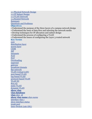 1-1 Physical Network Design
1-2 IP Subnet Design
1-3 VLAN Network
1-4 Routed Network
Summary
Questions and Problems
Objectives
• Understand the purpose of the three layers of a campus network design
• Understand the issue of data flow and selecting the network media
• Develop techniques for IP allocation and subnet design
• Understand the process of configuring a VLAN
• Understand the issues of configuring the Layer 3 routed network
Key Terms
core
distribution layer
access layer
CIDR
ISP
intranets
NAT
PAT
Overloading
supernet
gateway
broadcast domain
flat network
VLAN (virtual LAN)
port-based VLAN
tag-based VLAN
protocol-based VLAN
VLAN ID
802.1Q
static VLAN
dynamic VLAN
show vlan
vlan database
vlan vlan_id
show vlan name vlan-name
interface vlan 1
show interface status
trunk port
Inter-Switch Link (ISL)
 